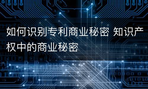 如何识别专利商业秘密 知识产权中的商业秘密