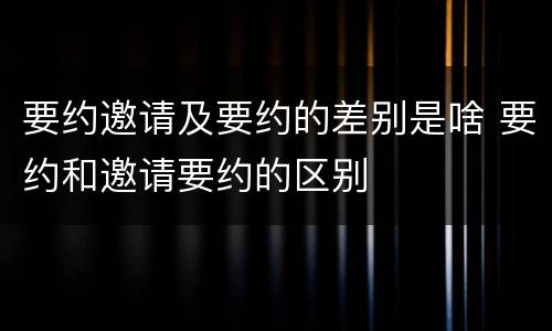 要约邀请及要约的差别是啥 要约和邀请要约的区别
