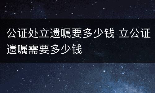 公证处立遗嘱要多少钱 立公证遗嘱需要多少钱