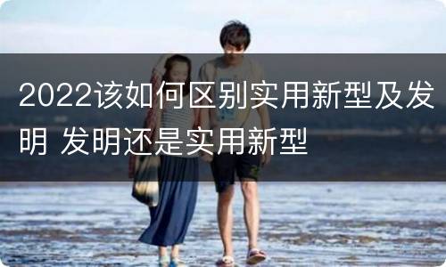 2022该如何区别实用新型及发明 发明还是实用新型