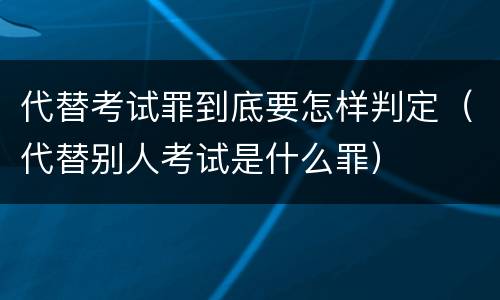 代替考试罪到底要怎样判定（代替别人考试是什么罪）