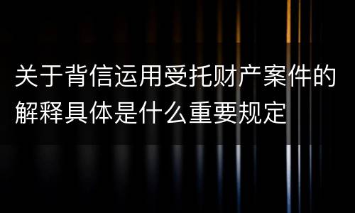 关于背信运用受托财产案件的解释具体是什么重要规定