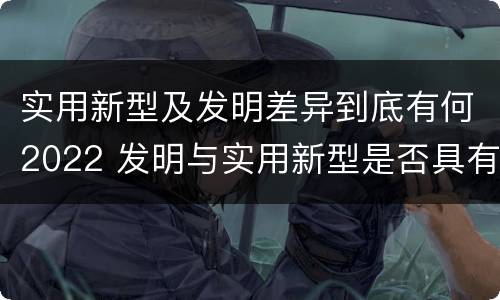 实用新型及发明差异到底有何2022 发明与实用新型是否具有实用性