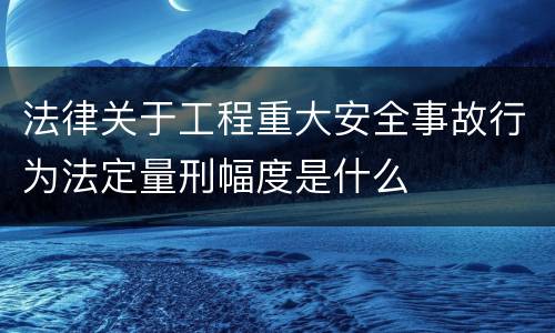 法律关于工程重大安全事故行为法定量刑幅度是什么