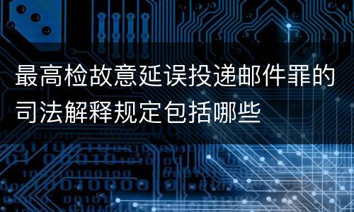 最高检故意延误投递邮件罪的司法解释规定包括哪些