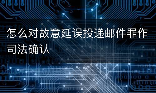 怎么对故意延误投递邮件罪作司法确认