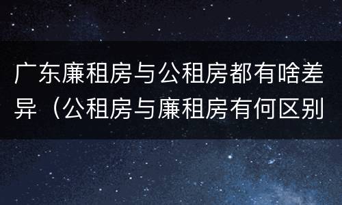 广东廉租房与公租房都有啥差异（公租房与廉租房有何区别）