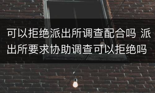 可以拒绝派出所调查配合吗 派出所要求协助调查可以拒绝吗
