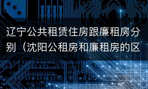 辽宁公共租赁住房跟廉租房分别（沈阳公租房和廉租房的区别）