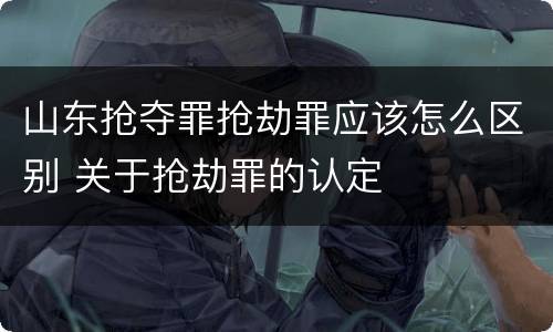 山东抢夺罪抢劫罪应该怎么区别 关于抢劫罪的认定