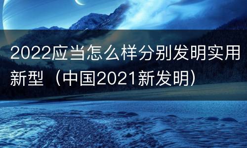 2022应当怎么样分别发明实用新型（中国2021新发明）
