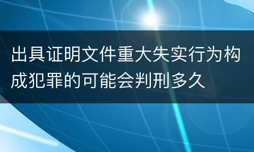 出具证明文件重大失实行为构成犯罪的可能会判刑多久