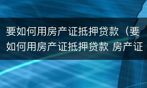 要如何用房产证抵押贷款（要如何用房产证抵押贷款 房产证抵押银行贷款）