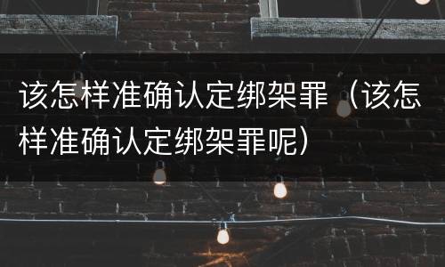 该怎样准确认定绑架罪（该怎样准确认定绑架罪呢）