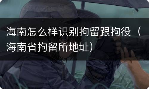 海南怎么样识别拘留跟拘役（海南省拘留所地址）