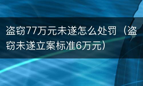 盗窃77万元未遂怎么处罚（盗窃未遂立案标准6万元）
