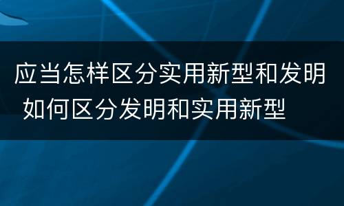 应当怎样区分实用新型和发明 如何区分发明和实用新型
