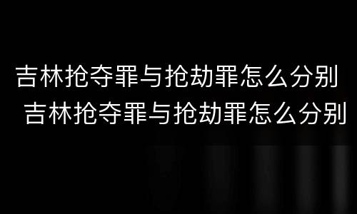 吉林抢夺罪与抢劫罪怎么分别 吉林抢夺罪与抢劫罪怎么分别判刑
