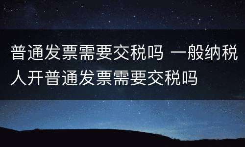 普通发票需要交税吗 一般纳税人开普通发票需要交税吗