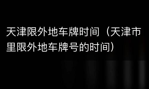 天津限外地车牌时间（天津市里限外地车牌号的时间）