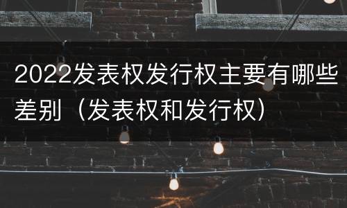 2022发表权发行权主要有哪些差别（发表权和发行权）