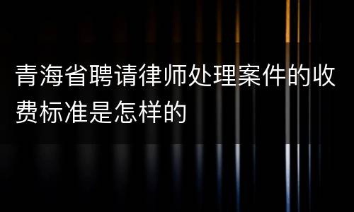 青海省聘请律师处理案件的收费标准是怎样的