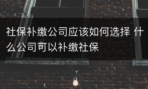 社保补缴公司应该如何选择 什么公司可以补缴社保