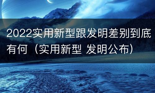 2022实用新型跟发明差别到底有何(实用新型 发明公布)