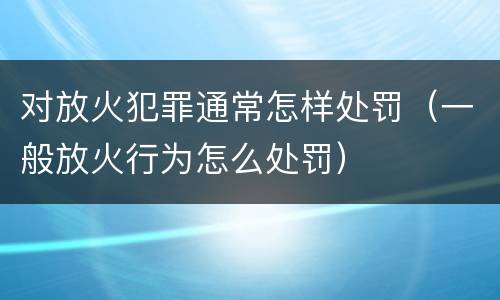 对放火犯罪通常怎样处罚（一般放火行为怎么处罚）