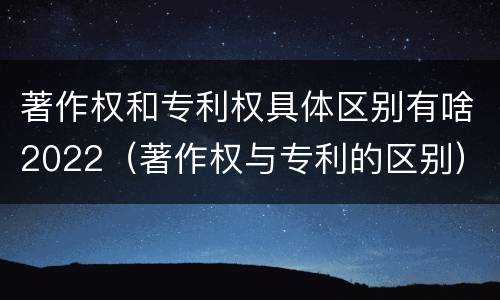 著作权和专利权具体区别有啥2022（著作权与专利的区别）