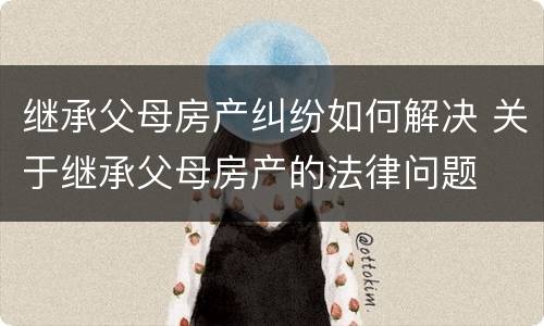 继承父母房产纠纷如何解决 关于继承父母房产的法律问题