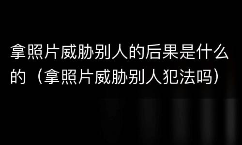 拿照片威胁别人的后果是什么的（拿照片威胁别人犯法吗）