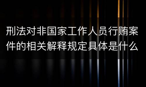 刑法对非国家工作人员行贿案件的相关解释规定具体是什么主要内容
