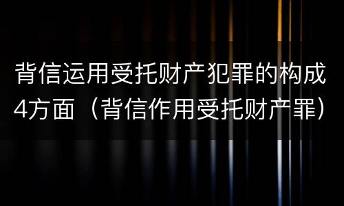 背信运用受托财产犯罪的构成4方面（背信作用受托财产罪）