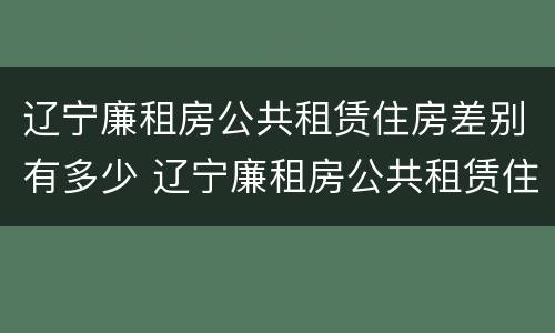 辽宁廉租房公共租赁住房差别有多少 辽宁廉租房公共租赁住房差别有多少