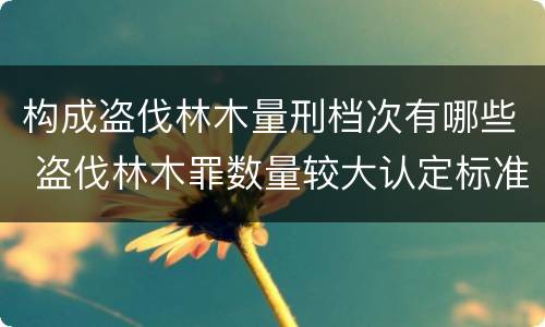 构成盗伐林木量刑档次有哪些 盗伐林木罪数量较大认定标准