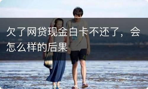 欠了网贷现金白卡不还了，会怎么样的后果