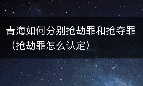 青海如何分别抢劫罪和抢夺罪（抢劫罪怎么认定）