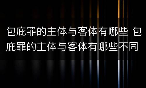 包庇罪的主体与客体有哪些 包庇罪的主体与客体有哪些不同