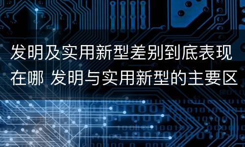 发明及实用新型差别到底表现在哪 发明与实用新型的主要区别