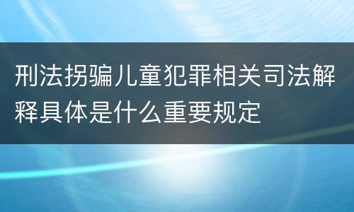 刑法拐骗儿童犯罪相关司法解释具体是什么重要规定