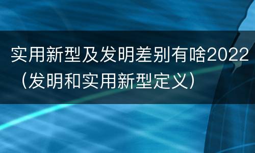 实用新型及发明差别有啥2022（发明和实用新型定义）
