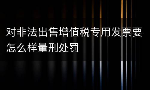 对非法出售增值税专用发票要怎么样量刑处罚