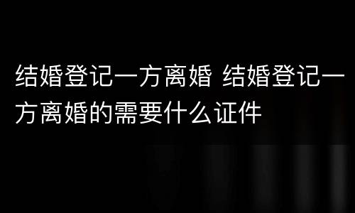 结婚登记一方离婚 结婚登记一方离婚的需要什么证件