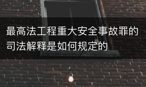 最高法工程重大安全事故罪的司法解释是如何规定的