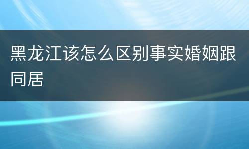 黑龙江该怎么区别事实婚姻跟同居