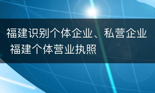 福建识别个体企业、私营企业 福建个体营业执照