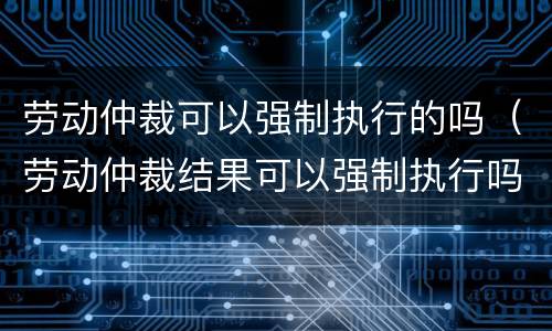 劳动仲裁可以强制执行的吗（劳动仲裁结果可以强制执行吗）