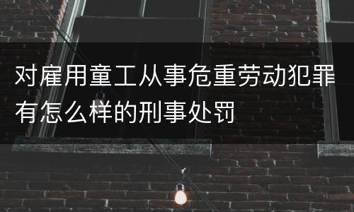 对雇用童工从事危重劳动犯罪有怎么样的刑事处罚