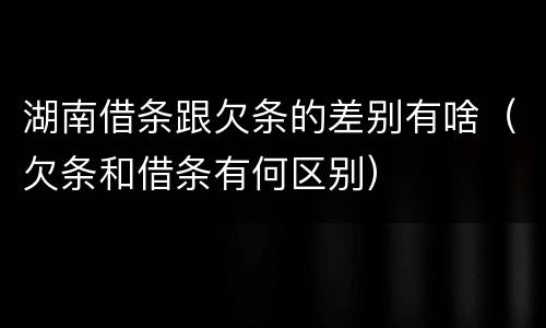 湖南借条跟欠条的差别有啥（欠条和借条有何区别）